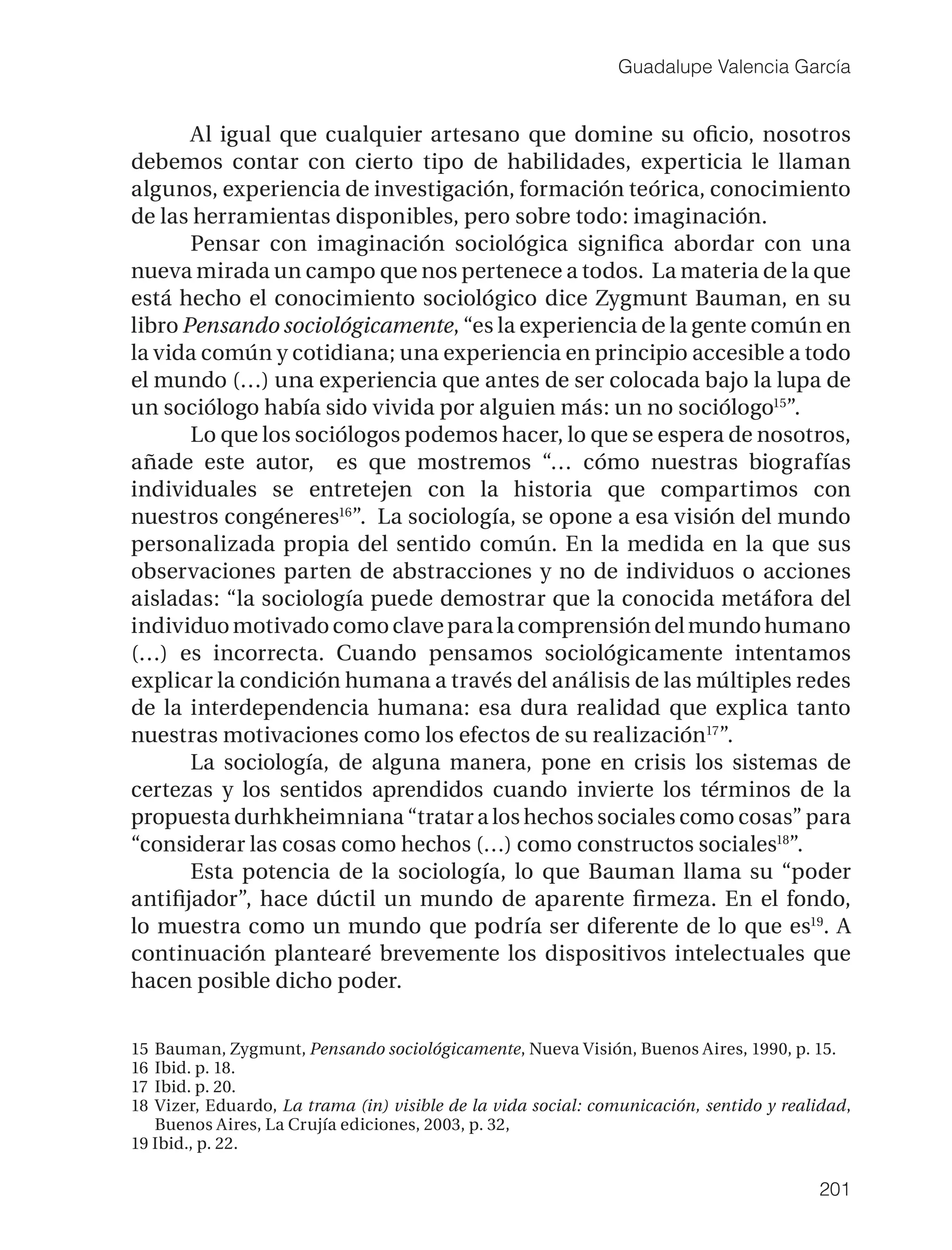 Guadalupe Valencia García


       Al igual que cualquier artesano que domine su oﬁcio, nosotros
debemos contar con cierto tipo de habilidades, experticia le llaman
algunos, experiencia de investigación, formación teórica, conocimiento
de las herramientas disponibles, pero sobre todo: imaginación.
       Pensar con imaginación sociológica signiﬁca abordar con una
nueva mirada un campo que nos pertenece a todos. La materia de la que
está hecho el conocimiento sociológico dice Zygmunt Bauman, en su
libro Pensando sociológicamente, “es la experiencia de la gente común en
la vida común y cotidiana; una experiencia en principio accesible a todo
el mundo (…) una experiencia que antes de ser colocada bajo la lupa de
un sociólogo había sido vivida por alguien más: un no sociólogo15”.
       Lo que los sociólogos podemos hacer, lo que se espera de nosotros,
añade este autor, es que mostremos “… cómo nuestras biografías
individuales se entretejen con la historia que compartimos con
nuestros congéneres16”. La sociología, se opone a esa visión del mundo
personalizada propia del sentido común. En la medida en la que sus
observaciones parten de abstracciones y no de individuos o acciones
aisladas: “la sociología puede demostrar que la conocida metáfora del
individuo motivado como clave para la comprensión del mundo humano
(…) es incorrecta. Cuando pensamos sociológicamente intentamos
explicar la condición humana a través del análisis de las múltiples redes
de la interdependencia humana: esa dura realidad que explica tanto
nuestras motivaciones como los efectos de su realización17”.
       La sociología, de alguna manera, pone en crisis los sistemas de
certezas y los sentidos aprendidos cuando invierte los términos de la
propuesta durhkheimniana “tratar a los hechos sociales como cosas” para
“considerar las cosas como hechos (…) como constructos sociales18”.
       Esta potencia de la sociología, lo que Bauman llama su “poder
antiﬁjador”, hace dúctil un mundo de aparente ﬁrmeza. En el fondo,
lo muestra como un mundo que podría ser diferente de lo que es19. A
continuación plantearé brevemente los dispositivos intelectuales que
hacen posible dicho poder.


15 Bauman, Zygmunt, Pensando sociológicamente, Nueva Visión, Buenos Aires, 1990, p. 15.
16 Ibid. p. 18.
17 Ibid. p. 20.
18 Vizer, Eduardo, La trama (in) visible de la vida social: comunicación, sentido y realidad,
   Buenos Aires, La Crujía ediciones, 2003, p. 32,
19 Ibid., p. 22.

                                                                                        201
 
