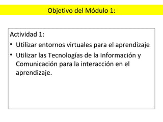 Objetivo del Módulo 1: Actividad 1: Utilizar entornos virtuales para el aprendizaje Utilizar las Tecnologías de la Información y Comunicación para la interacción en el aprendizaje. 