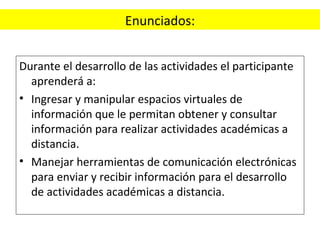 Enunciados: Durante el desarrollo de las actividades el participante aprenderá a: Ingresar y manipular espacios virtuales de información que le permitan obtener y consultar información para realizar actividades académicas a distancia. Manejar herramientas de comunicación electrónicas para enviar y recibir información para el desarrollo de actividades académicas a distancia. 