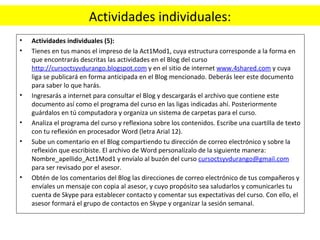 Actividades individuales: Actividades individuales (5):  Tienes en tus manos el impreso de la Act1Mod1, cuya estructura corresponde a la forma en que encontrarás descritas las actividades en el Blog del curso  http://cursoctsyvdurango.blogspot.com  y en el sitio de internet  www.4shared.com  y cuya liga se publicará en forma anticipada en el Blog mencionado. Deberás leer este documento para saber lo que harás. Ingresarás a internet para consultar el Blog y descargarás el archivo que contiene este documento así como el programa del curso en las ligas indicadas ahí. Posteriormente guárdalos en tú computadora y organiza un sistema de carpetas para el curso. Analiza el programa del curso y reflexiona sobre los contenidos. Escribe una cuartilla de texto con tu reflexión en procesador Word (letra Arial 12). Sube un comentario en el Blog compartiendo tu dirección de correo electrónico y sobre la reflexión que escribiste. El archivo de Word personalízalo de la siguiente manera: Nombre_apellido_Act1Mod1 y envíalo al buzón del curso  [email_address]  para ser revisado por el asesor. Obtén de los comentarios del Blog las direcciones de correo electrónico de tus compañeros y envíales un mensaje con copia al asesor, y cuyo propósito sea saludarlos y comunicarles tu cuenta de Skype para establecer contacto y comentar sus expectativas del curso. Con ello, el asesor formará el grupo de contactos en Skype y organizar la sesión semanal. 