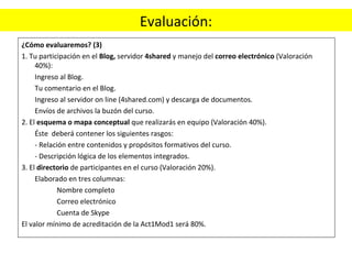 Evaluación: ¿Cómo evaluaremos? (3)  1. Tu participación en el  Blog,  servidor  4shared  y manejo del  correo electrónico  (Valoración 40%):  Ingreso al Blog.  Tu comentario en el Blog.  Ingreso al servidor on line (4shared.com) y descarga de documentos. Envíos de archivos la buzón del curso. 2. El  esquema o mapa conceptual  que realizarás en equipo (Valoración 40%). Éste  deberá contener los siguientes rasgos: - Relación entre contenidos y propósitos formativos del curso.  - Descripción lógica de los elementos integrados.  3. El  directorio  de participantes en el curso (Valoración 20%). Elaborado en tres columnas: Nombre completo Correo electrónico Cuenta de Skype El valor mínimo de acreditación de la Act1Mod1 será 80%. 