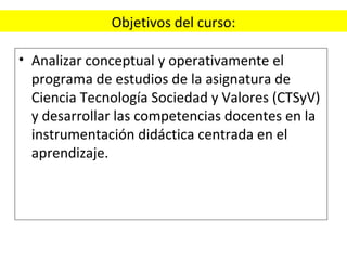 Objetivos del curso: Analizar conceptual y operativamente el programa de estudios de la asignatura de Ciencia Tecnología Sociedad y Valores (CTSyV) y desarrollar las competencias docentes en la instrumentación didáctica centrada en el aprendizaje. 