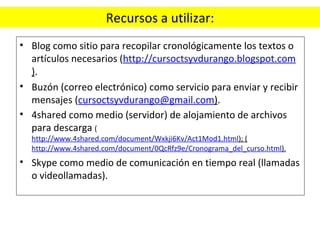 Recursos a utilizar: Blog como sitio para recopilar cronológicamente los textos o artículos necesarios ( http://cursoctsyvdurango.blogspot.com ) . Buzón (correo electrónico) como servicio para enviar y recibir mensajes ( [email_address] ) . 4shared como medio (servidor) de alojamiento de archivos para descarga  ( http://www.4shared.com/document/Wxkji6Kv/Act1Mod1.html ); ( http://www.4shared.com/document/0QcRfz9e/Cronograma_del_curso.html ). Skype como medio de comunicación en tiempo real (llamadas o videollamadas). 