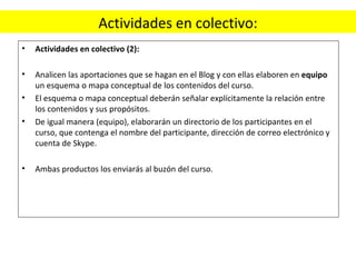 Actividades en colectivo: Actividades en colectivo (2):    Analicen las aportaciones que se hagan en el Blog y con ellas elaboren en  equipo  un esquema o mapa conceptual de los contenidos del curso. El esquema o mapa conceptual deberán señalar explícitamente la relación entre los contenidos y sus propósitos. De igual manera (equipo), elaborarán un directorio de los participantes en el curso, que contenga el nombre del participante, dirección de correo electrónico y cuenta de Skype.   Ambas productos los enviarás al buzón del curso. 