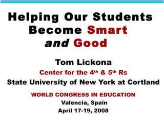 Helping Our Students
Become Smart
and Good
Tom Lickona
Center for the 4th
& 5th
Rs
State University of New York at Cortland
WORLD CONGRESS IN EDUCATION
Valencia, Spain
April 17-19, 2008
 