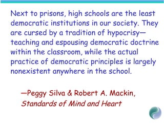 Next to prisons, high schools are the least
democratic institutions in our society. They
are cursed by a tradition of hypocrisy—
teaching and espousing democratic doctrine
within the classroom, while the actual
practice of democratic principles is largely
nonexistent anywhere in the school.
—Peggy Silva & Robert A. Mackin,
Standards of Mind and Heart
 