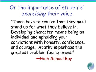 On the importance of students’
exercising their voice
“Teens have to realize that they must
stand up for what they believe in.
Developing character means being an
individual and upholding your
convictions with honesty, confidence,
and courage. Apathy is perhaps the
greatest problem facing teens.”
—High School Boy
 