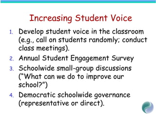 Increasing Student Voice
1. Develop student voice in the classroom
(e.g., call on students randomly; conduct
class meetings).
2. Annual Student Engagement Survey
3. Schoolwide small-group discussions
(“What can we do to improve our
school?”)
4. Democratic schoolwide governance
(representative or direct).
 