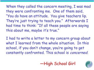 When they called the concern meeting, I was mad
they were confronting me. One of them said,
“You do have an attitude. You give teachers lip.
They’re just trying to teach you.” Afterwards I
had time to think: “If all these people are saying
this about me, maybe it’s true.”
I had to write a letter to my concern group about
what I learned from the whole situation. In this
school, if you don’t change, you’re going to get
constantly confronted. This school is concerned.
—High School Girl
 