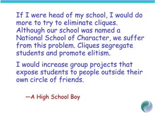 If I were head of my school, I would do
more to try to eliminate cliques.
Although our school was named a
National School of Character, we suffer
from this problem. Cliques segregate
students and promote elitism.
I would increase group projects that
expose students to people outside their
own circle of friends.
—A High School Boy
 