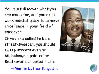 You must discover what you
are made for, and you must
work indefatigably to achieve
excellence in your field of
endeavor.
If you are called to be a
street-sweeper, you should
sweep streets even as
Michelangelo painted or
Beethoven composed music.
—Martin Luther King, Jr.
 