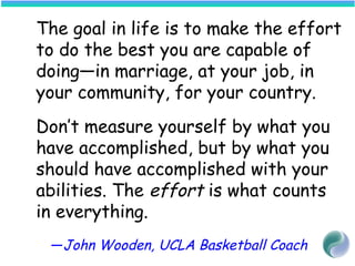 The goal in life is to make the effort
to do the best you are capable of
doing—in marriage, at your job, in
your community, for your country.
Don’t measure yourself by what you
have accomplished, but by what you
should have accomplished with your
abilities. The effort is what counts
in everything.
—John Wooden, UCLA Basketball Coach
 