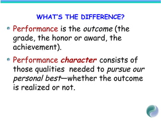 WHAT’S THE DIFFERENCE?
Performance is the outcome (the
grade, the honor or award, the
achievement).
Performance character consists of
those qualities needed to pursue our
personal best—whether the outcome
is realized or not.
 