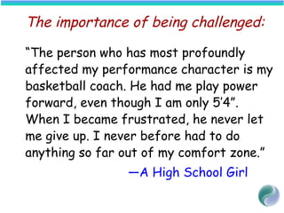 The importance of being challenged:
“The person who has most profoundly
affected my performance character is my
basketball coach. He had me play power
forward, even though I am only 5’4”.
When I became frustrated, he never let
me give up. I never before had to do
anything so far out of my comfort zone.”
—A High School Girl
 