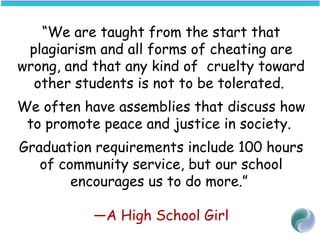 “We are taught from the start that
plagiarism and all forms of cheating are
wrong, and that any kind of cruelty toward
other students is not to be tolerated.
We often have assemblies that discuss how
to promote peace and justice in society.
Graduation requirements include 100 hours
of community service, but our school
encourages us to do more.”
—A High School Girl
 