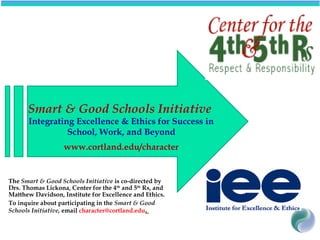 Smart & Good Schools Initiative
Integrating Excellence & Ethics for Success in
School, Work, and Beyond
www.cortland.edu/character
The Smart & Good Schools Initiative is co-directed by
Drs. Thomas Lickona, Center for the 4th
and 5th
Rs, and
Matthew Davidson, Institute for Excellence and Ethics.
To inquire about participating in the Smart & Good
Schools Initiative, email character@cortland.edu.
 