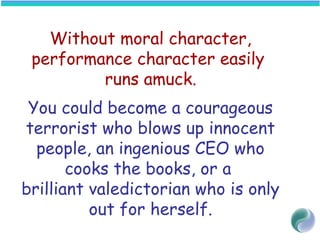 Without moral character,
performance character easily
runs amuck.
You could become a courageous
terrorist who blows up innocent
people, an ingenious CEO who
cooks the books, or a
brilliant valedictorian who is only
out for herself.
 