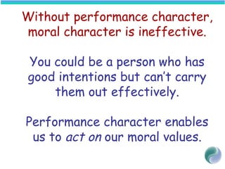 Without performance character,
moral character is ineffective.
You could be a person who has
good intentions but can’t carry
them out effectively.
Performance character enables
us to act on our moral values.
 