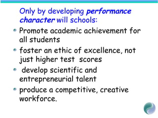 Only by developing performance
character will schools:
Promote academic achievement for
all students
foster an ethic of excellence, not
just higher test scores
develop scientific and
entrepreneurial talent
produce a competitive, creative
workforce.
 