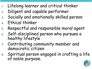 1. Lifelong learner and critical thinker
2. Diligent and capable performer
3. Socially and emotionally skilled person
4. Ethical thinker
5. Respectful and responsible moral agent
6. Self-disciplined person who pursues a
healthy lifestyle
7. Contributing community member and
democratic citizen
8. Spiritual person engaged in crafting a life
of noble purpose.
 