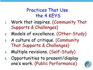 Practices That Use
the 4 KEYS
1. Work that inspires. (Community That
Supports & Challenges)
2. Models of excellence. (Other-Study)
3. A culture of critique. (Community
That Supports & Challenges)
4. Multiple revisions. (Self-Study)
5. Opportunities to present/display
one’s work. (Public Performance)
 