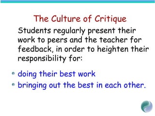 The Culture of Critique
Students regularly present their
work to peers and the teacher for
feedback, in order to heighten their
responsibility for:
doing their best work
bringing out the best in each other.
 