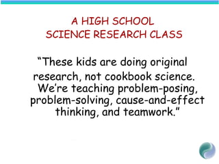 A HIGH SCHOOL
SCIENCE RESEARCH CLASS
“These kids are doing original
research, not cookbook science.
We’re teaching problem-posing,
problem-solving, cause-and-effect
thinking, and teamwork.”
  —Science Teacher
 