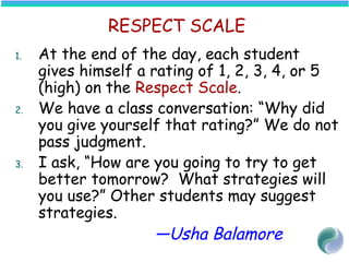 RESPECT SCALE
1. At the end of the day, each student
gives himself a rating of 1, 2, 3, 4, or 5
(high) on the Respect Scale.
2. We have a class conversation: “Why did
you give yourself that rating?” We do not
pass judgment.
3. I ask, “How are you going to try to get
better tomorrow? What strategies will
you use?” Other students may suggest
strategies.
—Usha Balamore
 