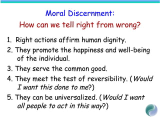Moral Discernment:
How can we tell right from wrong?
1. Right actions affirm human dignity.
2. They promote the happiness and well-being
of the individual.
3. They serve the common good.
4. They meet the test of reversibility. (Would
I want this done to me?)
5. They can be universalized. (Would I want
all people to act in this way?)
 