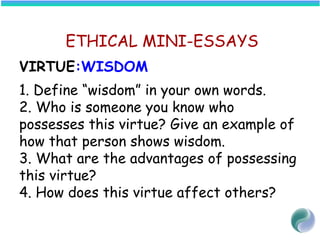 ETHICAL MINI-ESSAYS
VIRTUE:WISDOM
1. Define “wisdom” in your own words.
2. Who is someone you know who
possesses this virtue? Give an example of
how that person shows wisdom.
3. What are the advantages of possessing
this virtue?
4. How does this virtue affect others?
 