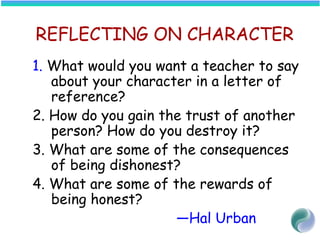 REFLECTING ON CHARACTER
1. What would you want a teacher to say
about your character in a letter of
reference?
2. How do you gain the trust of another
person? How do you destroy it?
3. What are some of the consequences
of being dishonest?
4. What are some of the rewards of
being honest?
—Hal Urban
 