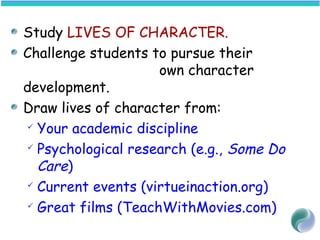 Study LIVES OF CHARACTER.
Challenge students to pursue their
own character
development.
Draw lives of character from:
 Your academic discipline
 Psychological research (e.g., Some Do
Care)
 Current events (virtueinaction.org)
 Great films (TeachWithMovies.com)
 