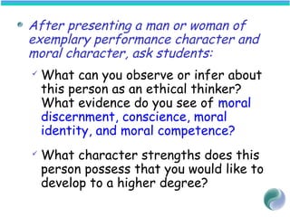 After presenting a man or woman of
exemplary performance character and
moral character, ask students:
 What can you observe or infer about
this person as an ethical thinker?
What evidence do you see of moral
discernment, conscience, moral
identity, and moral competence?
 What character strengths does this
person possess that you would like to
develop to a higher degree?
 