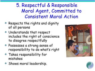 5. Respectful & Responsible
Moral Agent, Committed to
Consistent Moral Action
Respects the rights and dignity
of all persons
Understands that respect
includes the right of conscience
to disagree respectfully
Possesses a strong sense of
responsibility to do what’s right
Takes responsibility for
mistakes
Shows moral leadership.
 