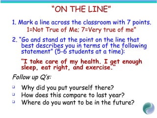 “ON THE LINE”
1. Mark a line across the classroom with 7 points.
1=Not True of Me; 7=Very true of me”
2. “Go and stand at the point on the line that
best describes you in terms of the following
statement” (5-6 students at a time):
“I take care of my health. I get enough
sleep, eat right, and exercise.”
Follow up Q’s:
 Why did you put yourself there?
 How does this compare to last year?
 Where do you want to be in the future?
 