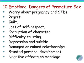 10 Emotional Dangers of Premature Sex
Worry about pregnancy and STDs.
Regret.
Guilt.
Loss of self-respect.
Corruption of character.
Difficulty trusting.
Depression and suicide.
Damaged or ruined relationships.
Stunted personal development.
Negative effects on marriage.
 