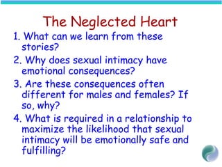 The Neglected Heart
1. What can we learn from these
stories?
2. Why does sexual intimacy have
emotional consequences?
3. Are these consequences often
different for males and females? If
so, why?
4. What is required in a relationship to
maximize the likelihood that sexual
intimacy will be emotionally safe and
fulfilling?
 