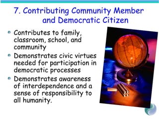 7. Contributing Community Member
and Democratic Citizen
Contributes to family,
classroom, school, and
community
Demonstrates civic virtues
needed for participation in
democratic processes
Demonstrates awareness
of interdependence and a
sense of responsibility to
all humanity.
 