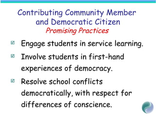 Contributing Community Member
and Democratic Citizen
Promising Practices
 Engage students in service learning.
 Involve students in first-hand
experiences of democracy.
 Resolve school conflicts
democratically, with respect for
differences of conscience.
 