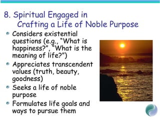 8. Spiritual Engaged in
Crafting a Life of Noble Purpose
Considers existential
questions (e.g., “What is
happiness?”, “What is the
meaning of life?”)
Appreciates transcendent
values (truth, beauty,
goodness)
Seeks a life of noble
purpose
Formulates life goals and
ways to pursue them
 