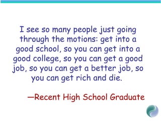 I see so many people just going
through the motions: get into a
good school, so you can get into a
good college, so you can get a good
job, so you can get a better job, so
you can get rich and die.
—Recent High School Graduate
 