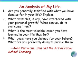 An Analysis of My Life
1. Are you generally satisfied with what you have
done so far in your life? Explain.
2. What obstacles, if any, have interfered with
your personal growth? What can you do to
overcome them?
3. What is the most valuable lesson you have
learned in your life thus far?
4. What goals have you planned for your future?
What are you presently doing to pursue them?
—John Perricone, Zen and the Art of Public
School Teaching
 