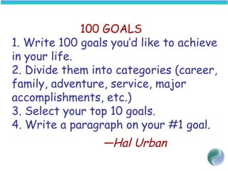 100 GOALS
1. Write 100 goals you’d like to achieve
in your life.
2. Divide them into categories (career,
family, adventure, service, major
accomplishments, etc.)
3. Select your top 10 goals.
4. Write a paragraph on your #1 goal.
—Hal Urban
 