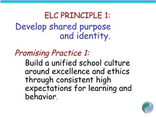 ELC PRINCIPLE 1:
Develop shared purpose
and identity.
 
Promising Practice 1:
Build a unified school culture
around excellence and ethics
through consistent high
expectations for learning and
behavior.
 