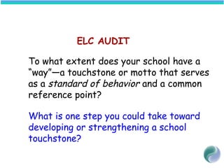 ELC AUDIT
To what extent does your school have a
“way”—a touchstone or motto that serves
as a standard of behavior and a common
reference point?
What is one step you could take toward
developing or strengthening a school
touchstone?
 