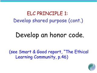 ELC PRINCIPLE 1:
Develop shared purpose (cont.)
 
Develop an honor code.
(see Smart & Good report, “The Ethical
Learning Community, p.46)
 