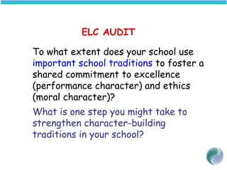 ELC AUDIT
To what extent does your school use
important school traditions to foster a
shared commitment to excellence
(performance character) and ethics
(moral character)?
What is one step you might take to
strengthen character-building
traditions in your school?
 