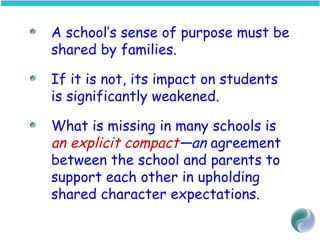 A school’s sense of purpose must be
shared by families.
If it is not, its impact on students
is significantly weakened.
What is missing in many schools is
an explicit compact—an agreement
between the school and parents to
support each other in upholding
shared character expectations.
 