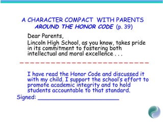 A CHARACTER COMPACT WITH PARENTS
AROUND THE HONOR CODE (p. 39)
Dear Parents,
Lincoln High School, as you know, takes pride
in its commitment to fostering both
intellectual and moral excellence . . .
_ _ _ _ _ _ _ _ _ _ _ _ _ _ _ _ _ _ _ _ _ _ _ _ _
I have read the Honor Code and discussed it
with my child. I support the school’s effort to
promote academic integrity and to hold
students accountable to that standard.
Signed: _______________________
 
