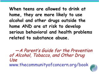 When teens are allowed to drink at
home, they are more likely to use
alcohol and other drugs outside the
home AND are at risk to develop
serious behavioral and health problems
related to substance abuse.
—A Parent’s Guide for the Prevention
of Alcohol, Tobacco, and Other Drug
Use
www.thecommunityofconcern.org/book
 